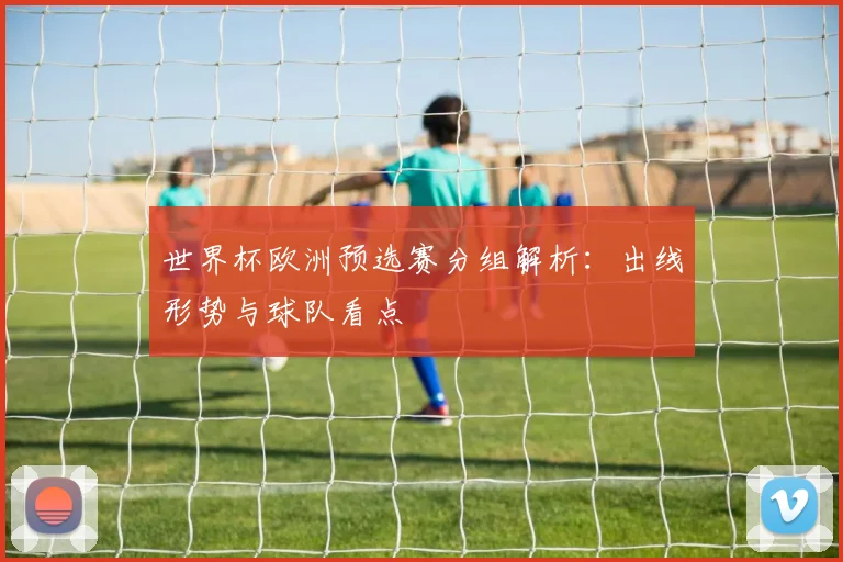 世界杯欧洲预选赛分组解析：出线形势与球队看点