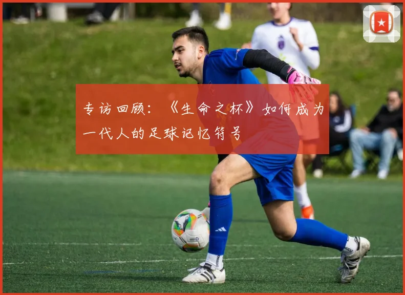专访回顾：《生命之杯》如何成为一代人的足球记忆符号