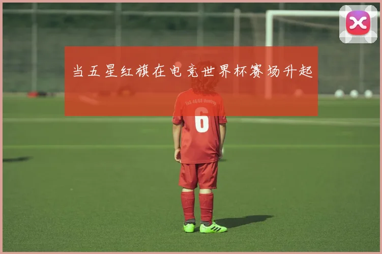 当五星红旗在电竞世界杯赛场升起