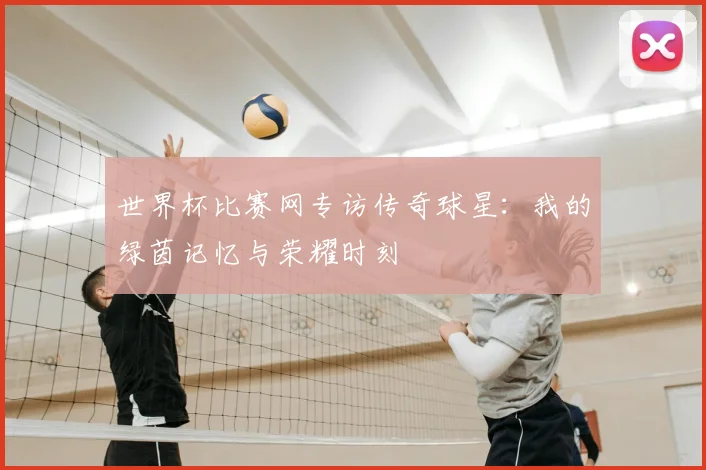 世界杯比赛网专访传奇球星:我的绿茵记忆与荣耀时刻