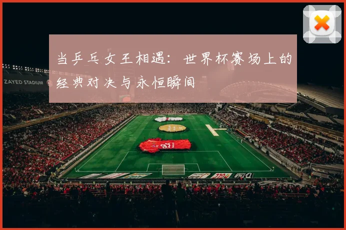 当乒乓女王相遇:世界杯赛场上的经典对决与永恒瞬间