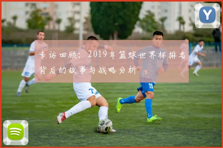 专访回顾：2019年篮球世界杯排名背后的故事与战略分析