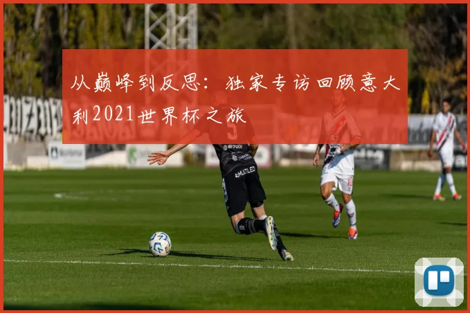 从巅峰到反思：独家专访回顾意大利2021世界杯之旅
