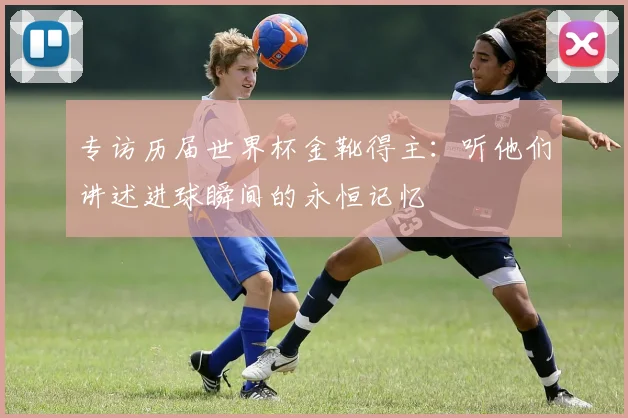 专访历届世界杯金靴得主：听他们讲述进球瞬间的永恒记忆