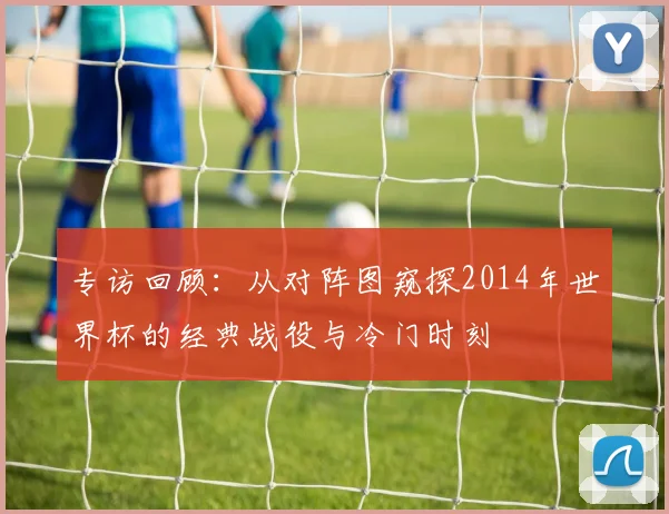 专访回顾：从对阵图窥探2014年世界杯的经典战役与冷门时刻