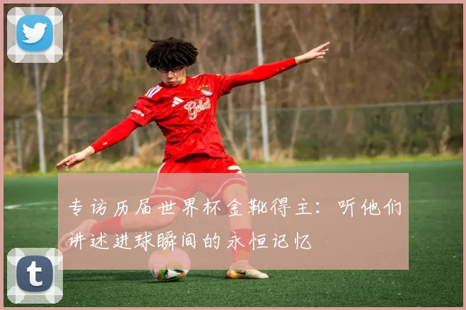 专访历届世界杯金靴得主：听他们讲述进球瞬间的永恒记忆